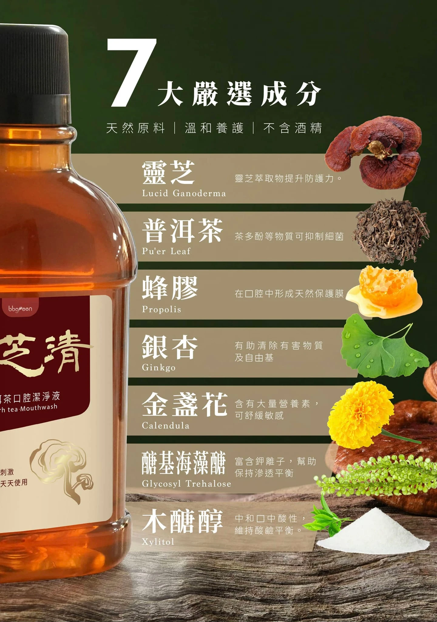 7大珍貴成分，天然原料,溫和養護,不含酒精,靈芝提升防護力,普洱茶抑制細菌,蜂膠形成天然保護膜,銀杏清除有害物質及自由基,金盞花含有大量營養素可舒緩敏感,醣基海藻醣富含鉀離子幫助保持滲透平衡,木糖醇中和口中酸性維持酸鹼平衡,