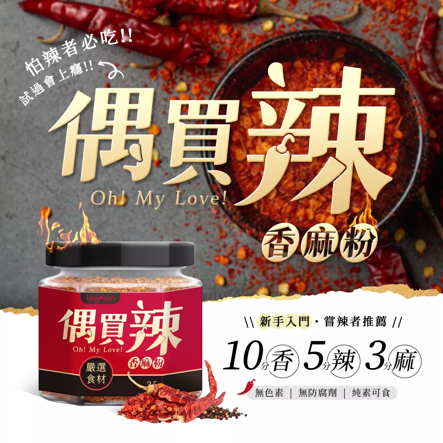 偶買辣,ohmylove,香麻粉,色香味俱全,10香,5辣,3麻,嚴選食材,獨家天然辛香配方，純素食可食用,乾辣椒、白芝麻、菜籽油、大豆粉、昆布粉、花生粉、鹽、白紗堂、花椒、胡椒、甘草素、無防腐劑、無人工香料、無色素、煎煮炒炸烤蒸沾拌,不含蘇丹紅,安全保證,真材實料,粒粒分明,