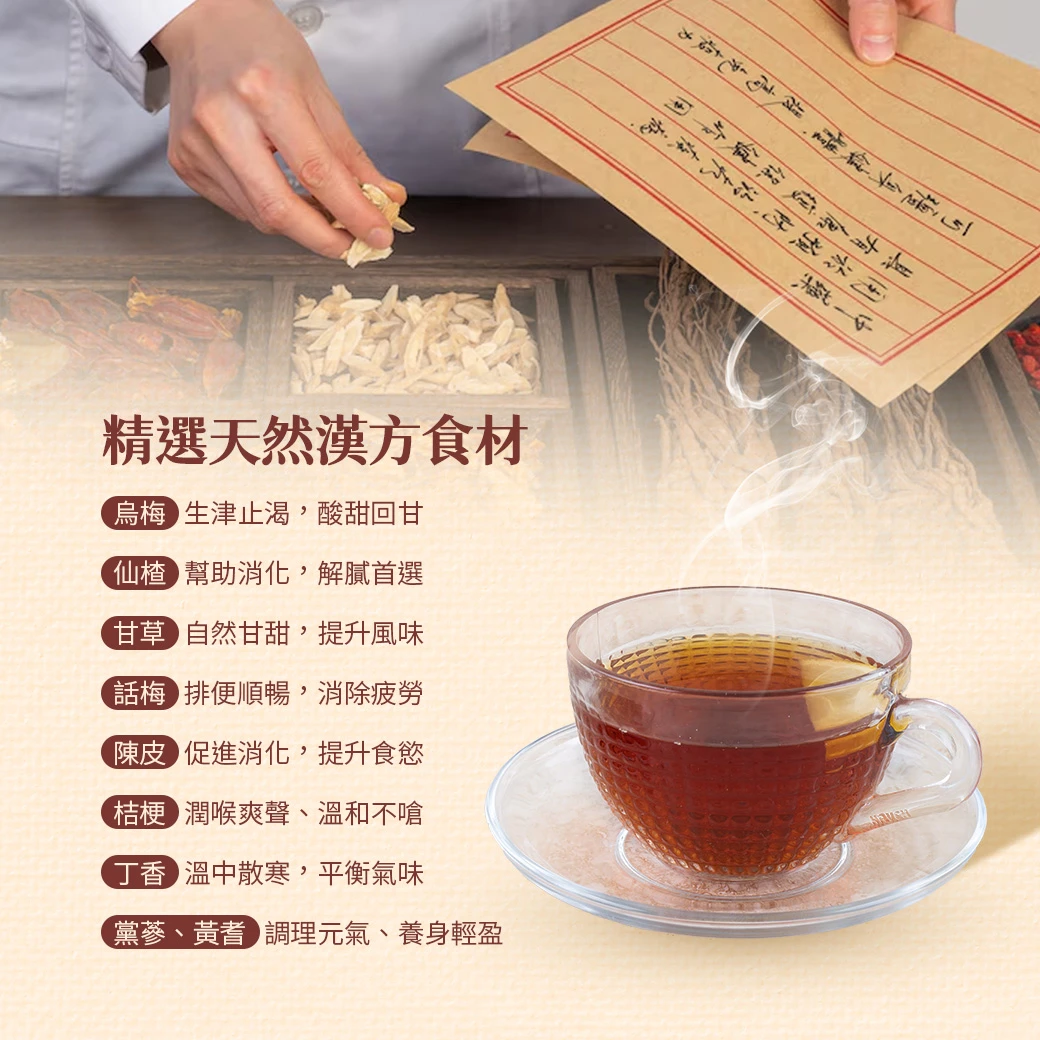 烏梅｜生津止渴，酸甜回甘   仙楂｜幫助消化，解膩首選   甘草｜自然甘甜，提升風味  話梅｜排便順暢，消除疲勞  陳皮｜促進消化，提升食慾   桔梗｜潤喉爽聲、溫和不嗆   丁香｜溫中散寒，平衡氣味   黨蔘、黃耆｜調理元氣、養身輕盈