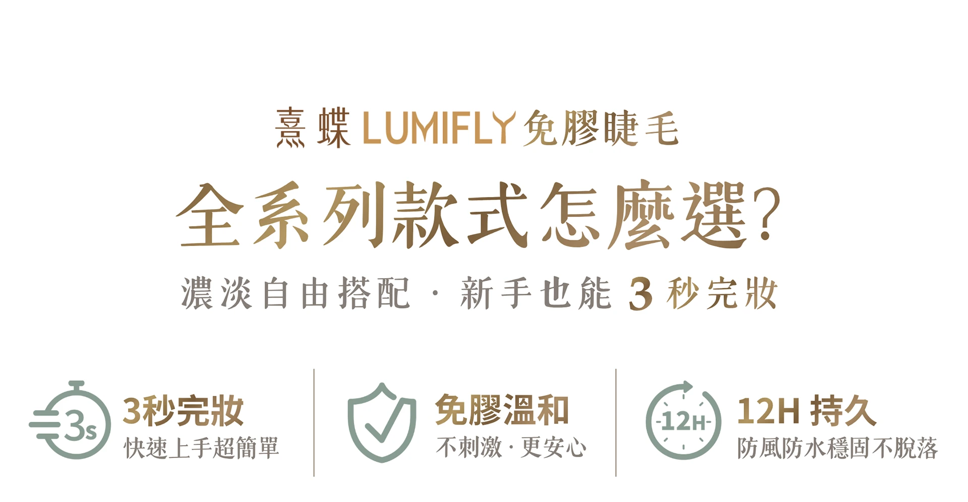 LUMIFLY熹蝶免膠假睫毛,全系列款式怎麼選?濃淡自由搭配,新手也能3秒完妝,熹蝶免膠假睫毛[3秒完妝],[免膠溫和],[12H持久],分段式短簇假睫毛可依照眼型自由調整,輕鬆黏貼無負重感,快速打造原生美感纖長睫毛
