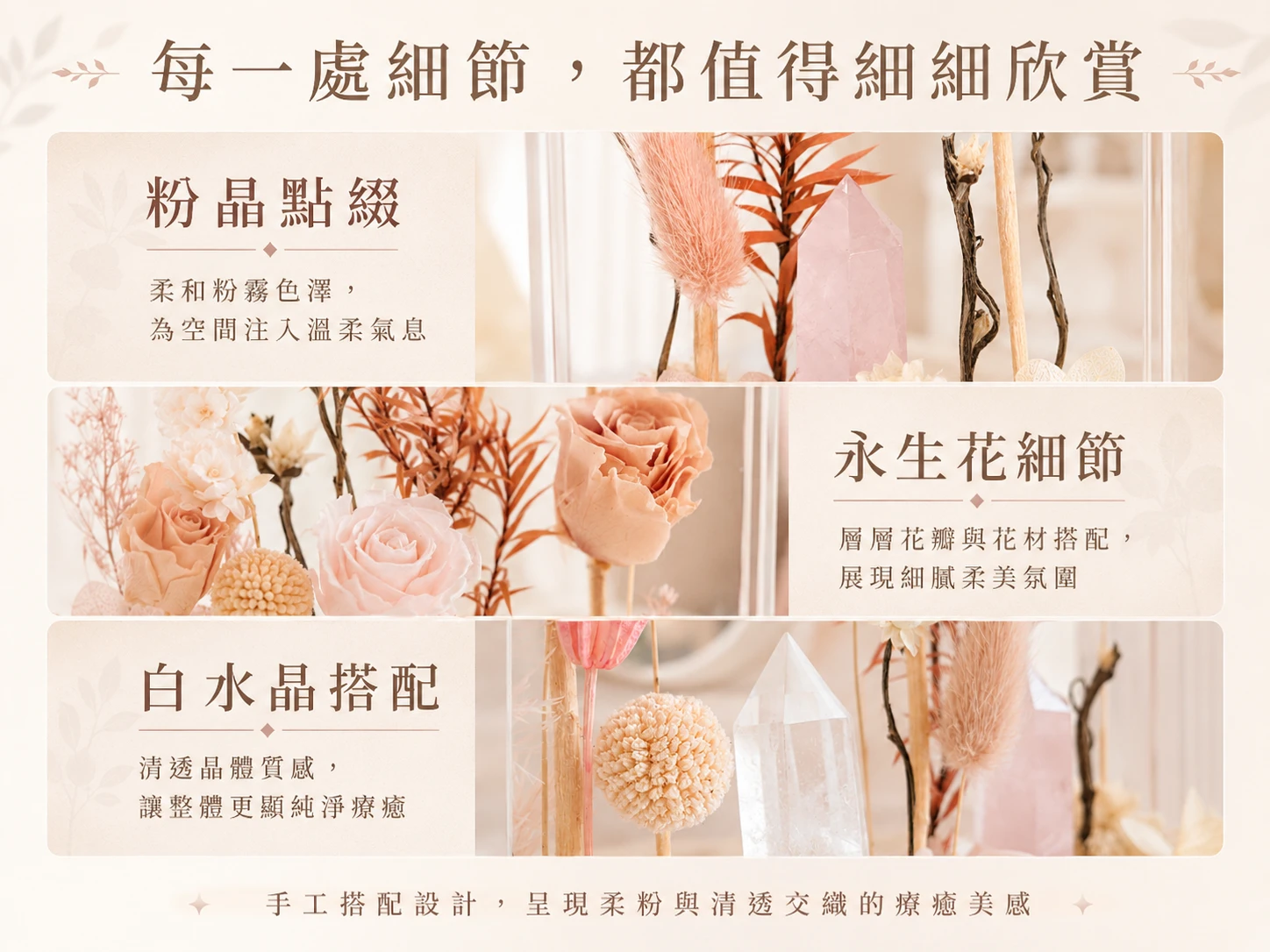 天然水晶與永生花藝細節特寫:由英國寶石協會彩色寶石鑑定師嚴格把關,精選高淨度天然白水晶與溫潤粉晶原礦。搭配進口頂規永生花材與高透光防塵玻璃罩,完美呈現如高級珠寶櫥窗般的極致藝術微觀世界,展現無可挑剔的選品眼光。