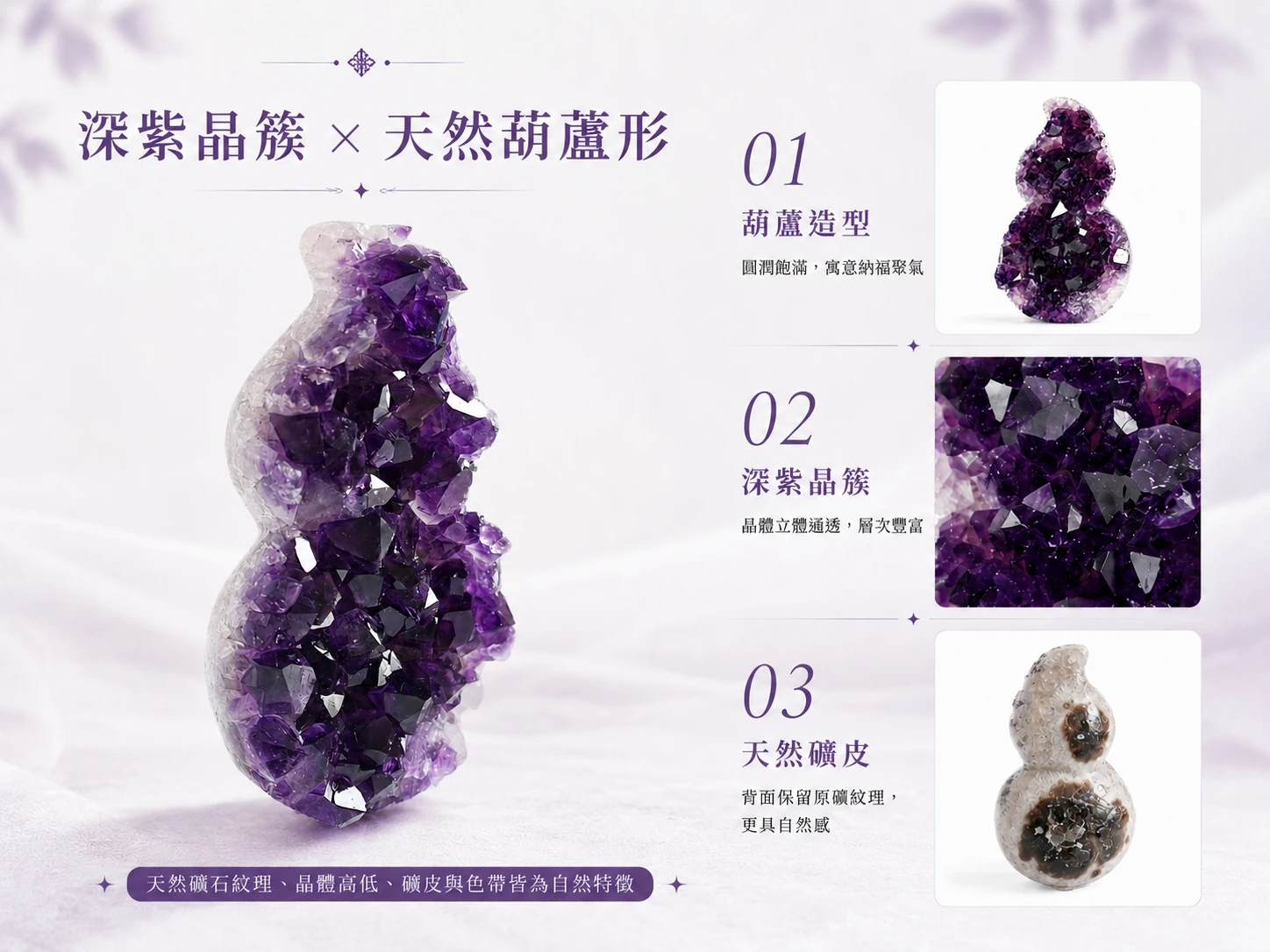 突破事業財富僵局與提升空間磁場：紫水晶能強效喚醒高階直覺與貴人磁場。結合傳統「葫蘆（福祿）」聚氣納財的強大風水寓意，以極致圓潤的全拋光現代工藝打破傳統風水擺件的刻板印象。完美無縫融入高階軟裝，是企業主、創業者與高階主管鎮守宅邸與辦公空間的頂規首選。