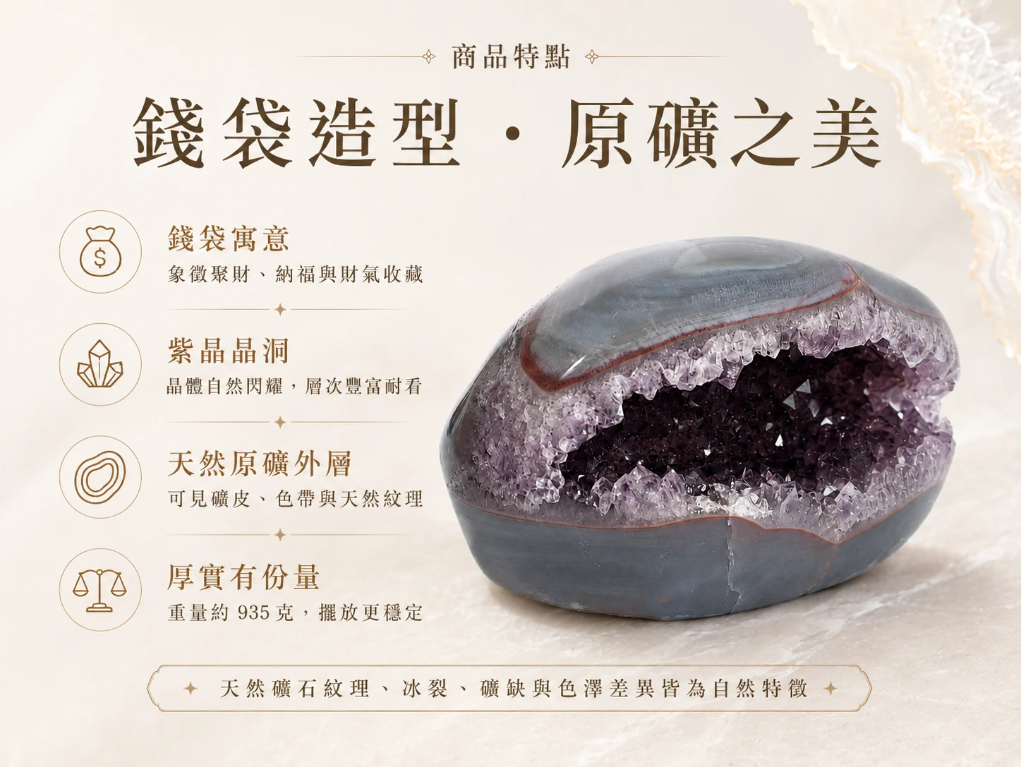 突破進財受限與格局侷限的困境：罕見的「大口」錢袋子紫晶洞具備極致開闊的吞金腹地，能強效吸納八方財氣並化解事業與生活中的無形消耗。打破傳統風水擺件的沉悶感，以象徵「廣納財源、有求必應」的大氣流線美學無縫融入高階軟裝，是企業主與創業者鎮守財庫、打造專屬高頻庇護所的頂規首選。