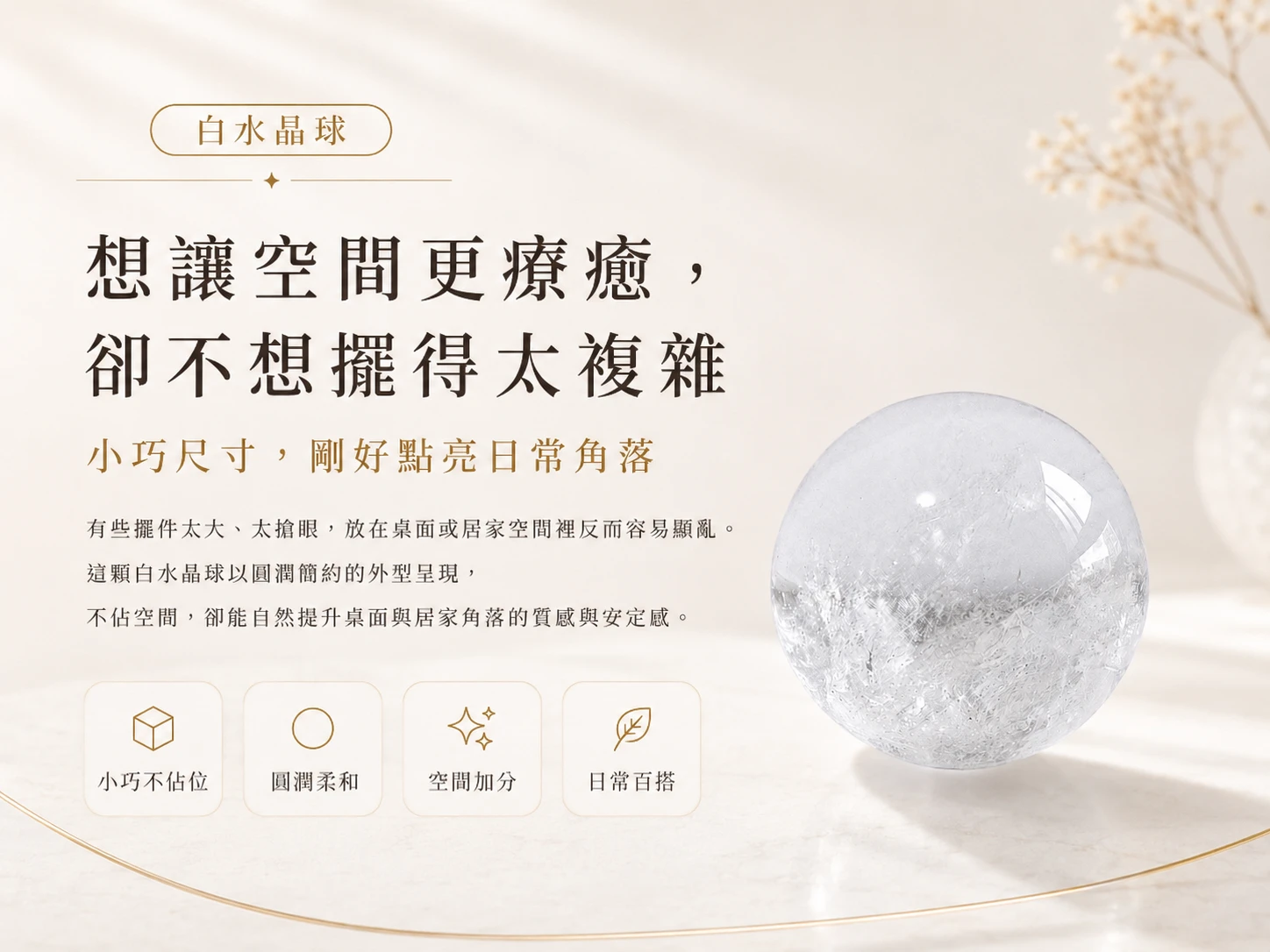 突破思維迷霧與化解空間混濁磁場:被譽為「水晶之王」的天然白水晶能強效重置混亂能量,為您掃除生活與工作中的繁雜思緒。3.5CM 的絕佳黃金尺寸,不僅完美契合掌心把玩冥想,更打破傳統風水擺件的厚重感,以象徵「圓滿無礙」的極致流線無縫融入高階軟裝,是創業者、高階主管與期盼打造專屬高頻庇護所的頂規首選。