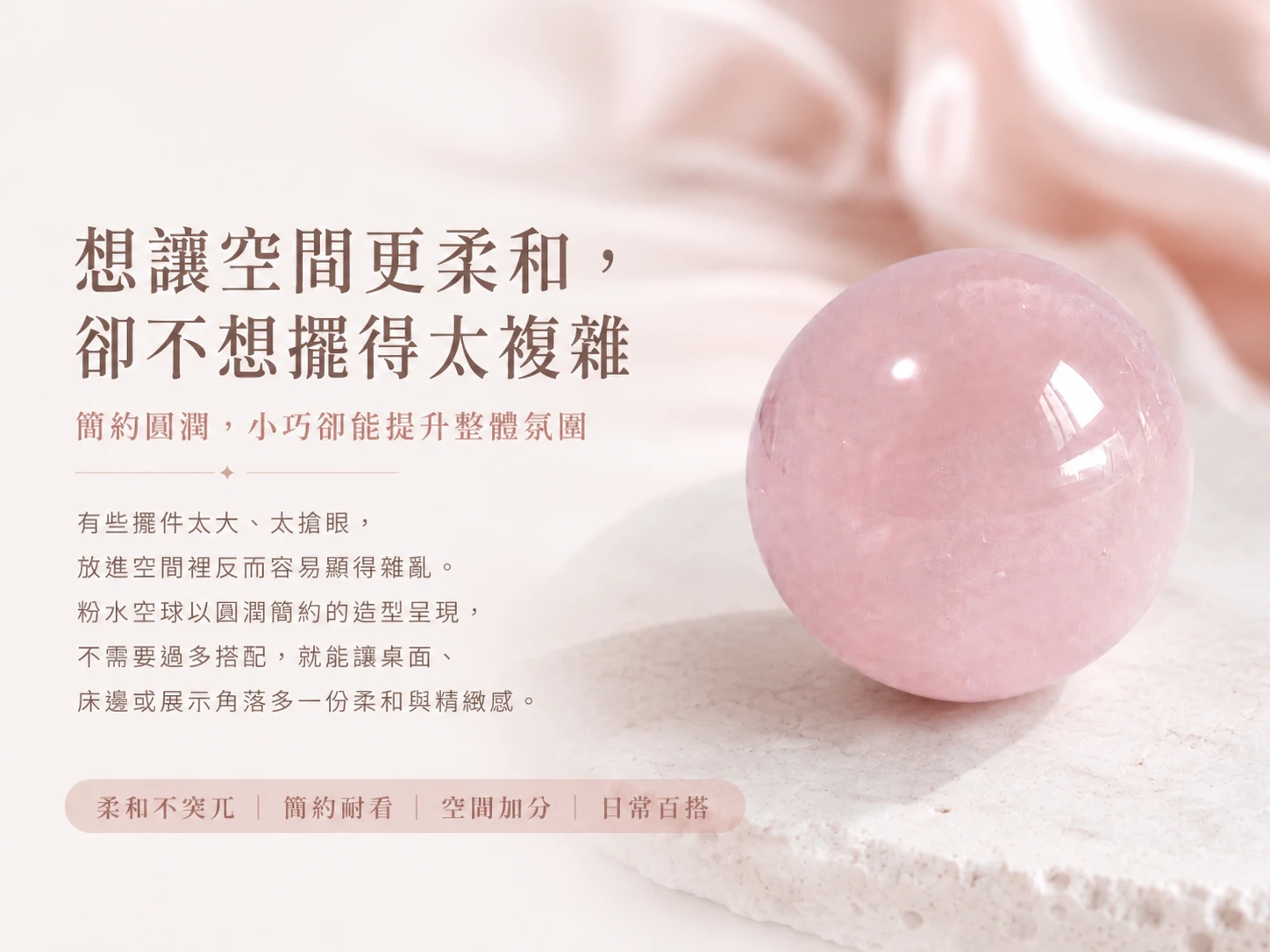 突破人脈僵局與化解情感卡關:被譽為「愛情之石」的天然粉水晶能強效柔化緊繃能量,為您梳理生活與職場中的人際藩籬。3.5CM 的絕佳黃金尺寸,不僅完美契合掌心把玩冥想,更打破傳統風水擺件的厚重感,以象徵「圓滿豐盛」的極致流線無縫融入高階軟裝,是創業者、高階女力與期盼事業愛情雙豐收者的頂規首選。