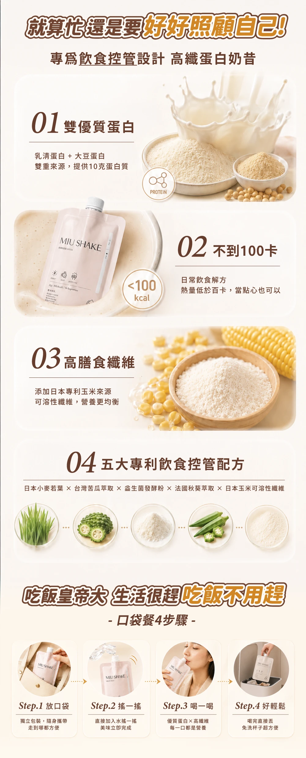 就算還是要好好照顧自己專飲食控管設計 高纖蛋白奶昔01 雙優質蛋白乳清蛋白 + 大豆蛋白雙重來源提供10克蛋白質 SHAKE  PROTEIN02 不到100卡日常飲食解方100熱量低於百卡,當點心也可以03高膳食纖維添加日本專利玉米來源可溶性纖維,營養更均衡04五大專利飲食控管配方日本小麥若葉  台灣苦瓜萃取發酵粉法國秋葵萃取日本玉米可溶性纖維吃飯皇帝大 生活很趕吃飯不用趕- 口袋餐4步驟 -MIU SHAKE,MIU SHAKEMIU SHAKEStep.1 放口袋Step.2 一Step.3 喝一喝Step.4 好輕鬆獨立包裝,隨身攜帶走到哪都方便直接加入水搖一搖美味立即完成優質蛋白×高纖維每一口都是營養喝完直接免洗杯子超方便