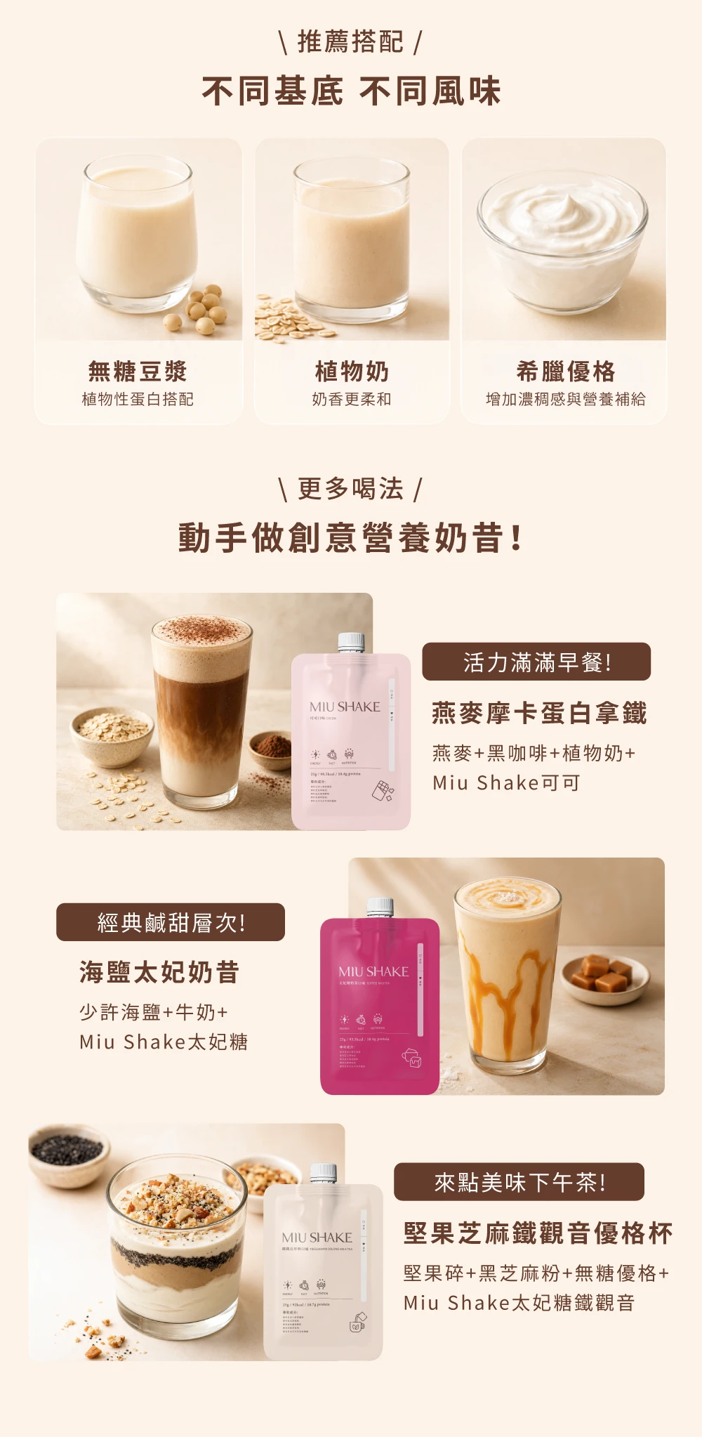 推薦搭配不同基底 不同風味無糖豆漿植物奶植物性蛋白搭配奶香更柔和希臘優格增加濃稠感與營養補給\更多喝法 動手做創意營養奶昔!活力滿滿早餐!MIU SHAKE 燕麥摩卡蛋白拿鐵 燕麥+黑咖啡+植物奶+Miu Shake可可經典鹹甜層次!海鹽太妃奶昔MIU SHAKE少許海鹽+牛奶+Miu Shake太妃糖來點美味下午茶!MIU SHAKE堅果芝麻鐵觀音優格杯堅果碎+黑芝麻粉+無糖優格+Miu Shake太妃糖鐵觀音