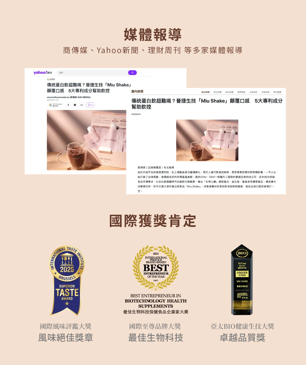 媒體報導商Yahoo新聞、理財刊等多家媒體報導傳統飲超難喝?技「Miu Shake」顛覆口感 5大專利成分幫助控service@sunmediatw 傳媒 SUN DIA新聞國內新聞 新聞國際 企業台股 周傳統蛋白飲超難喝?晉捷生技「Miu Shake」顛覆口感 5大專利成分幫助飲控ME SHAKE商傳媒記者蔡麗/台北報導外送平台的高度便利性加上甜點美食現代人進行飲食控制更容易受到喜好與習慣影響一不小心就打破了規範使得設定好的目標遙遙無期。提供ODM、OEM一條龍代工服務的晉捷公司近結合保健食品市場需求,以及社群媒體時代的創新行銷,推出「女神心機」膠原蛋白、益生菌、葉黃素等,備受廣大消費者好評,如今又盛大發布蛋白新品「Miu Shake」,消息甫曝光即受到各地經銷商,出貨已提前被預訂一國際獲獎肯定ERNATIONALTASTE.INSTITUTESUPERIORTASTEAWARD2023INTERNATIONALPRESTIGEBRAND AWARDBESTENTREPRENEUROF THE YEARHWTBEST ENTREPRENEUR INBIOTECHNOLOGY HEALTHSUPPLEMENTS最佳生物科技保健食品企業家大獎國際至尊品牌大獎國際風味評鑑大獎風味絕佳獎章最佳生物科技(BIO2025年)卓越品質獎生 SHAKE捷生物科技亞太BIO健康生技大獎卓越品質獎