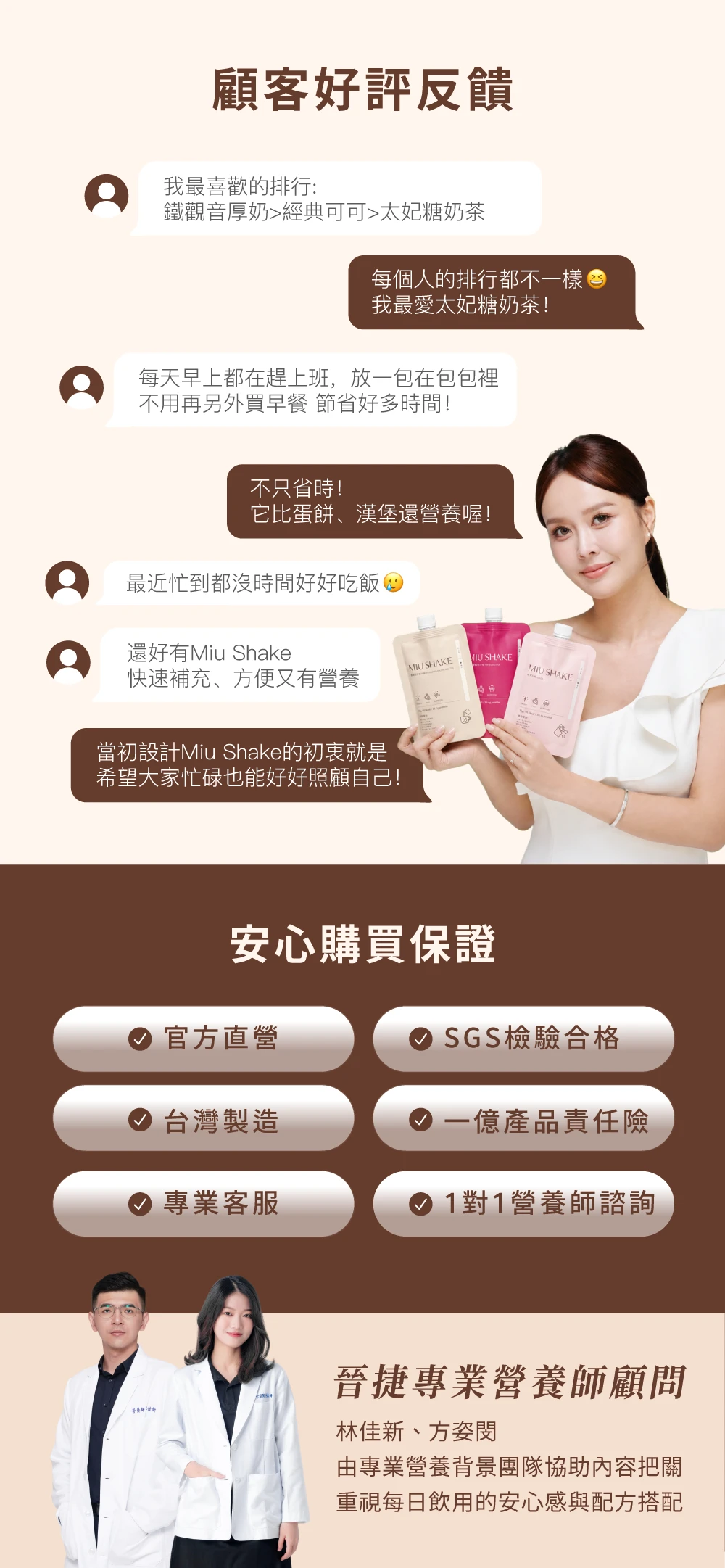 顧客好評反饋我最喜歡的排行:鐵觀音厚奶經典可可太妃糖奶茶每個人的排行都不一樣我最愛太妃糖奶茶!每天早上都在趕上班,放一包在包包裡不用再另外買早餐 節省好多時間!不只省時!它比蛋餅、漢堡還營養喔!最近忙到都沒時間好好吃飯還好有Miu ShakeMIU SHAKEMIU SHAKEMIU SHAKE快速補充、方便又有營養當初設計Miu Shake的初衷就是希望大家忙碌也能好好照顧自己!安心購買保證官方直營 SGS檢驗合格 台灣製造一億產品責任險專業客服1對1營養師諮詢晉捷專業營養師顧問林佳新、方姿由專業營養背景團隊協助內容把關重視每日飲用的安心感與配方搭配