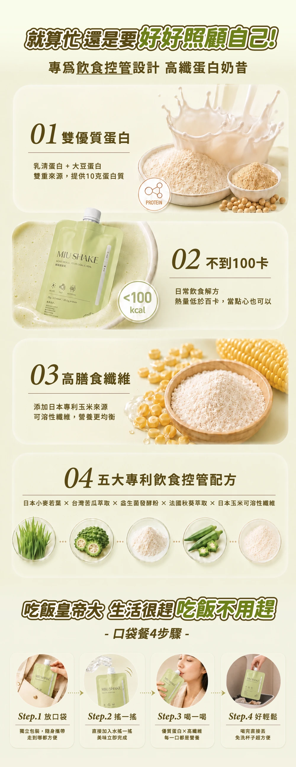 就算還是要好好照顧自己專為飲食控管設計 高纖蛋白奶昔01雙優質蛋白乳清蛋白 + 大豆蛋白雙重來源,提供10克蛋白質 MORE    REALPROTEIN02 不到100卡日常飲食解方100熱量低於百卡,當點心也可以 / kcal03高膳食纖維添加日本專利玉米來源可溶性纖維,營養更均衡04五大專利飲食控管配方日本小麥若葉  台灣苦瓜萃取  發酵粉 法國秋葵萃取日本玉米可溶性纖維吃飯皇帝大 生活很趕吃飯不用趕- 口袋餐4步驟 -MIU SHAKEMIU SHAKEMIU SHAKE SHAKEStep.1 放口袋Step.2 一Step.3 喝一喝Step.4 好輕鬆獨立包裝,隨身攜帶走到哪都方便直接加入水搖一搖美味立即完成優質蛋白高纖維每一口都是營養喝完直接免洗杯子超方便