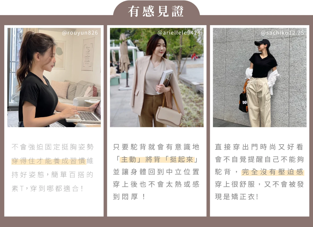 拉拉衫-有感見證:「不會強迫固定挺胸姿勢，穿得住才能養成習慣，維持好姿態，簡單百搭的素T，穿到哪都適合!」-@rouyun826、「只要駝背就會有意識地「主動」將背「挺起來」並讓身體回到中立位置，穿上後也不會太熱或感到悶厚!」-@ariellele9424、「直接穿出門時尚又好看，會不自覺提醒自己不能夠駝背，完全沒有壓迫感，穿上很舒服，又不會被發現是矯正衣!」-@sachiko12.25｜KXL Taiwan