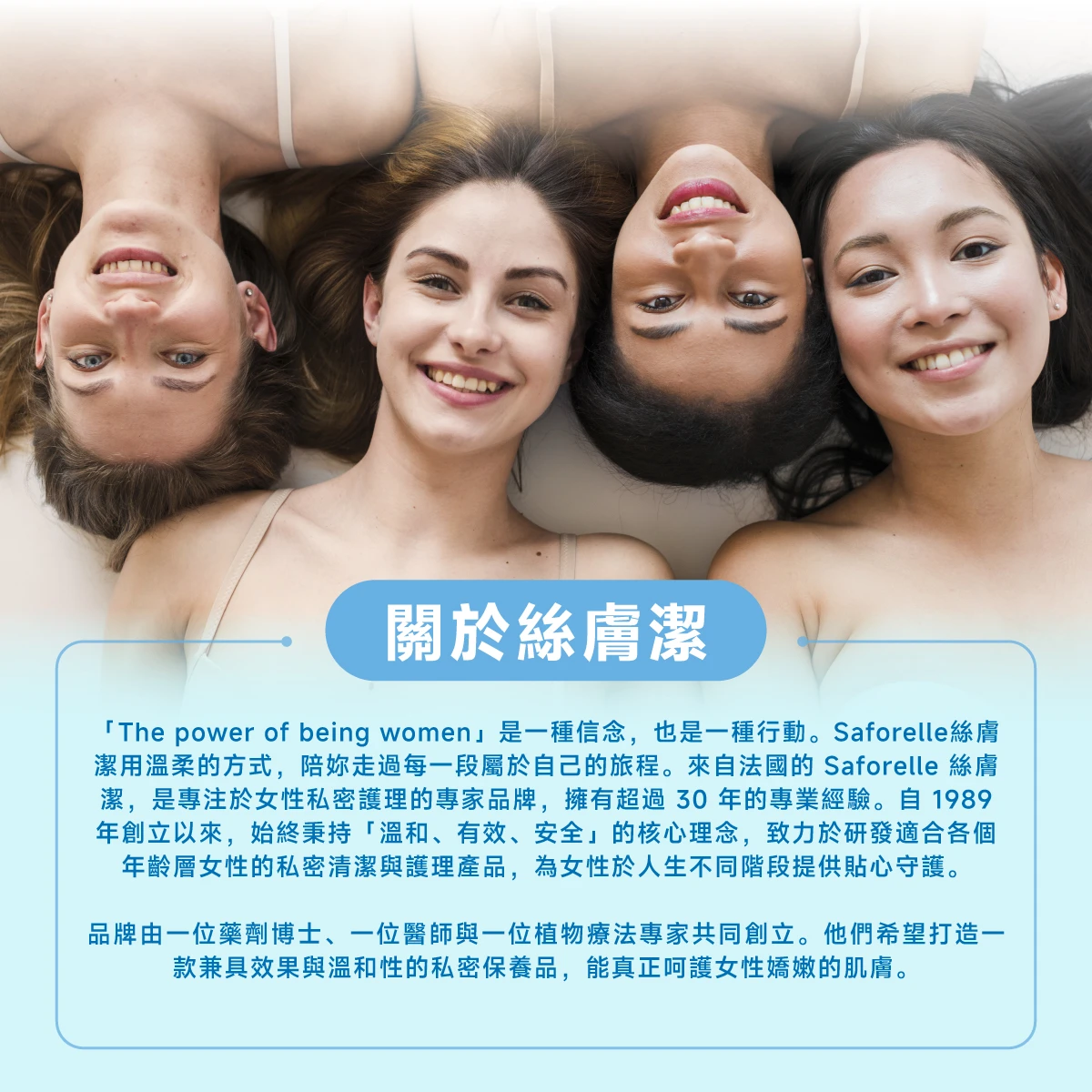 絲膚潔是專注於私密護理的專家品牌，擁有超過30年的專業經驗，秉持「溫和、有效、安全」的核心理念，致力於研發適合各個年齡層的私密清潔與護理產品。