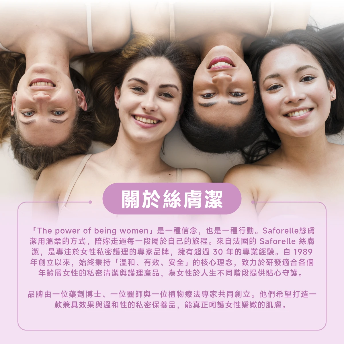 絲膚潔是專注於私密護理的專家品牌，擁有超過30年的專業經驗，秉持「溫和、有效、安全」的核心理念，致力於研發適合各個年齡層的私密清潔與護理產品。