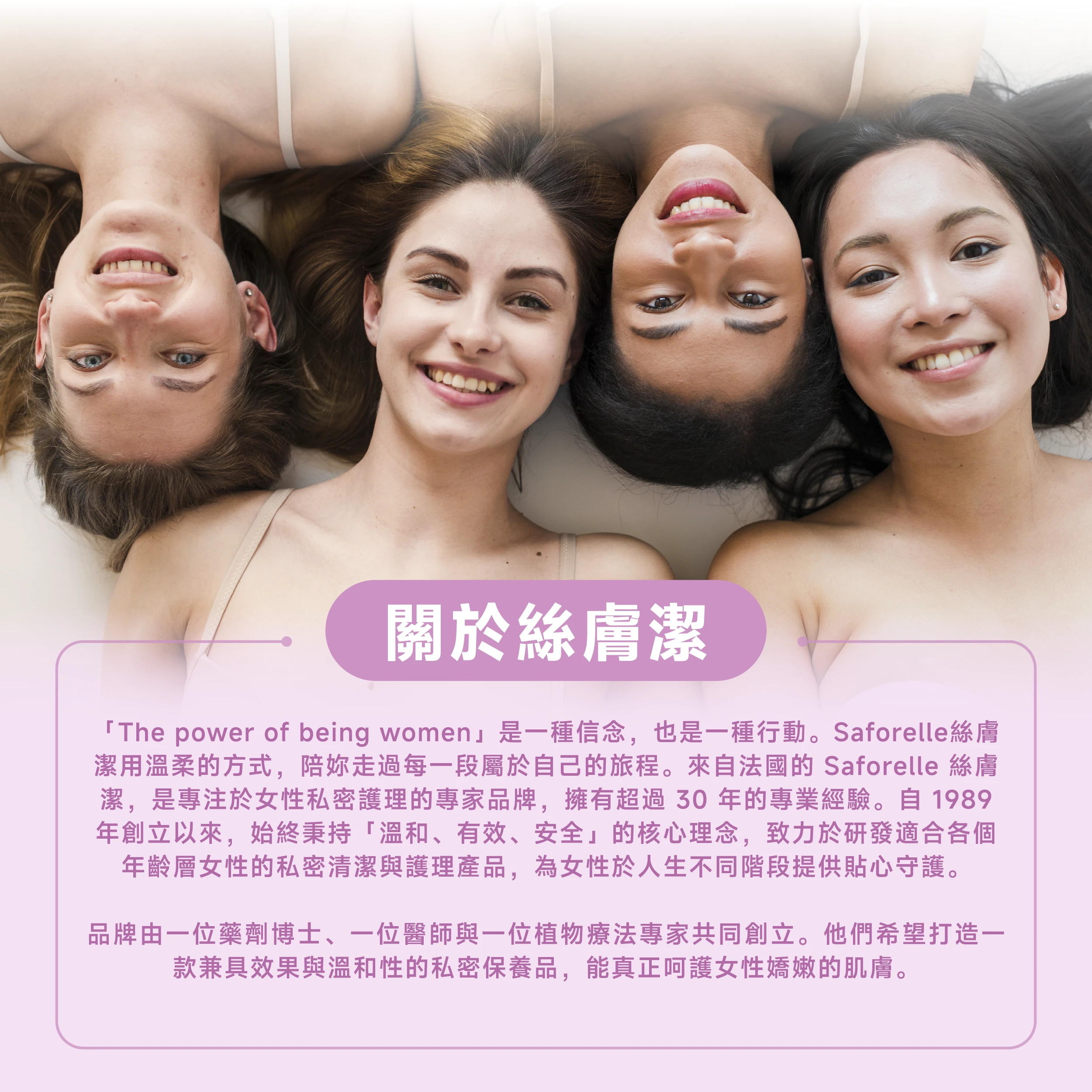 絲膚潔是專注於私密護理的專家品牌，擁有超過30年的專業經驗，秉持「溫和、有效、安全」的核心理念，致力於研發適合各個年齡層的私密清潔與護理產品。
