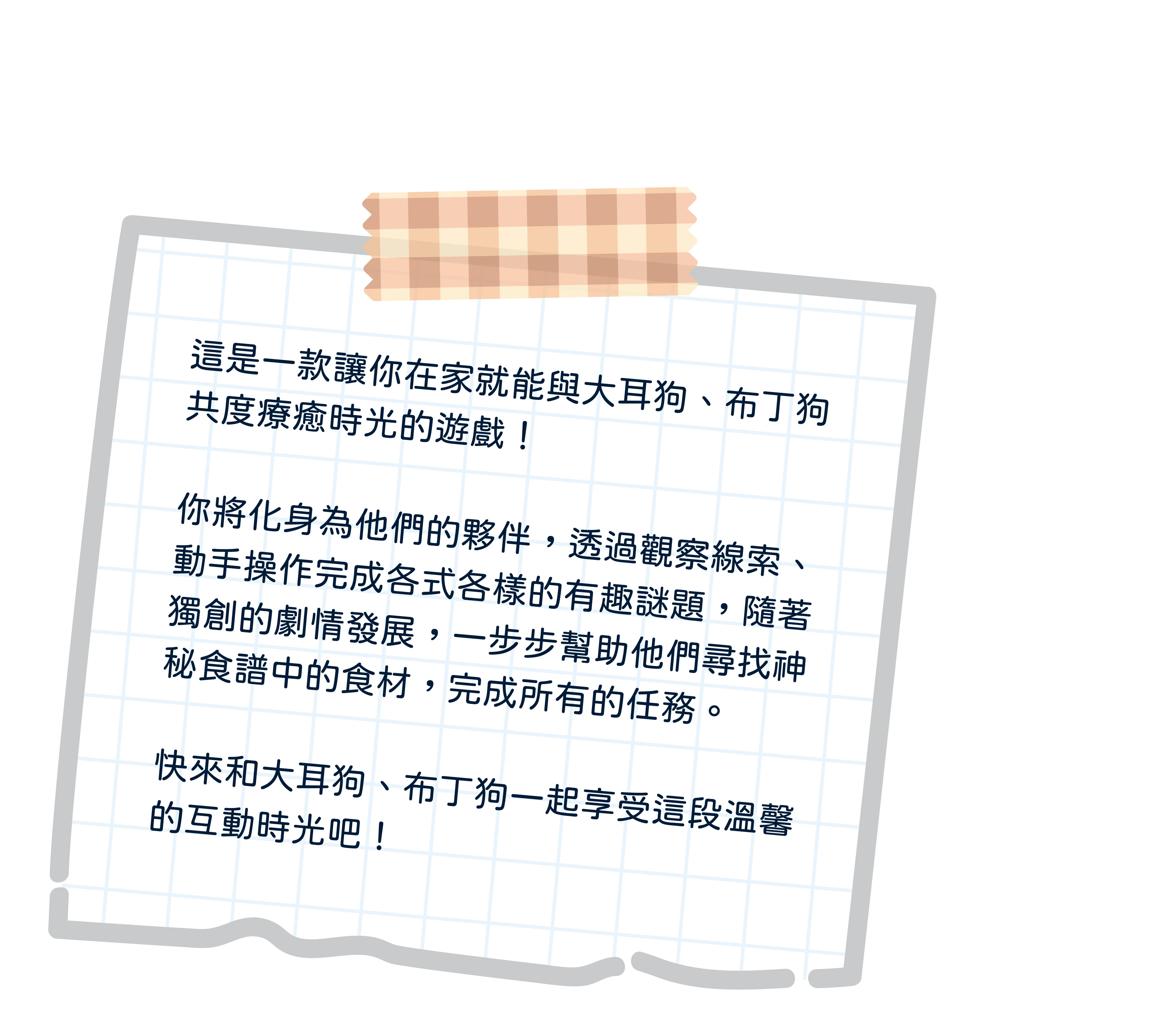 遊戲簡介：讓你在家就能化身為大耳狗、布丁狗的夥伴，一同尋找神秘食譜的食材，完成所有任務的遊戲。
