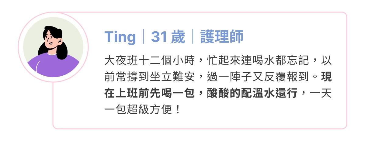 消費者分享：Ting（31 歲，護理師），大夜班忙到常忘記喝水，現在上班前先喝一包，一天一包很方便